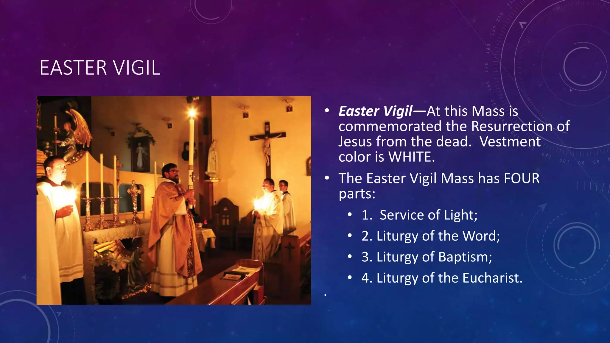 EASTER VIGIL
• Easter Vigil—At this Mass is
commemorated the Resurrection of
Jesus from the dead. Vestment
color is WHITE.
• The Easter Vigil Mass has FOUR
parts:
• 1. Service of Light;
• 2. Liturgy of the Word;
• 3. Liturgy of Baptism;
• 4. Liturgy of the Eucharist.
•
 