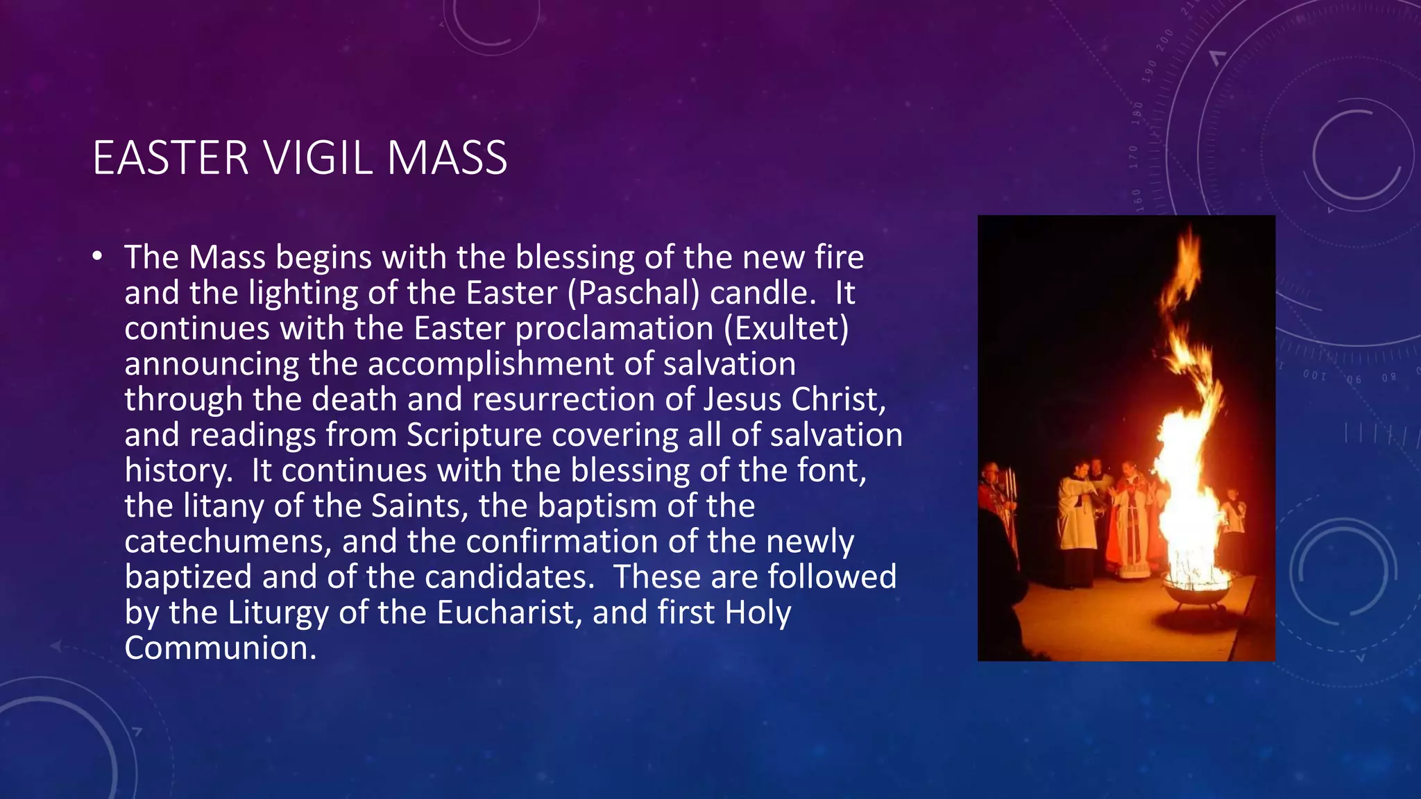 EASTER VIGIL MASS
• The Mass begins with the blessing of the new fire
and the lighting of the Easter (Paschal) candle. It
continues with the Easter proclamation (Exultet)
announcing the accomplishment of salvation
through the death and resurrection of Jesus Christ,
and readings from Scripture covering all of salvation
history. It continues with the blessing of the font,
the litany of the Saints, the baptism of the
catechumens, and the confirmation of the newly
baptized and of the candidates. These are followed
by the Liturgy of the Eucharist, and first Holy
Communion.
 