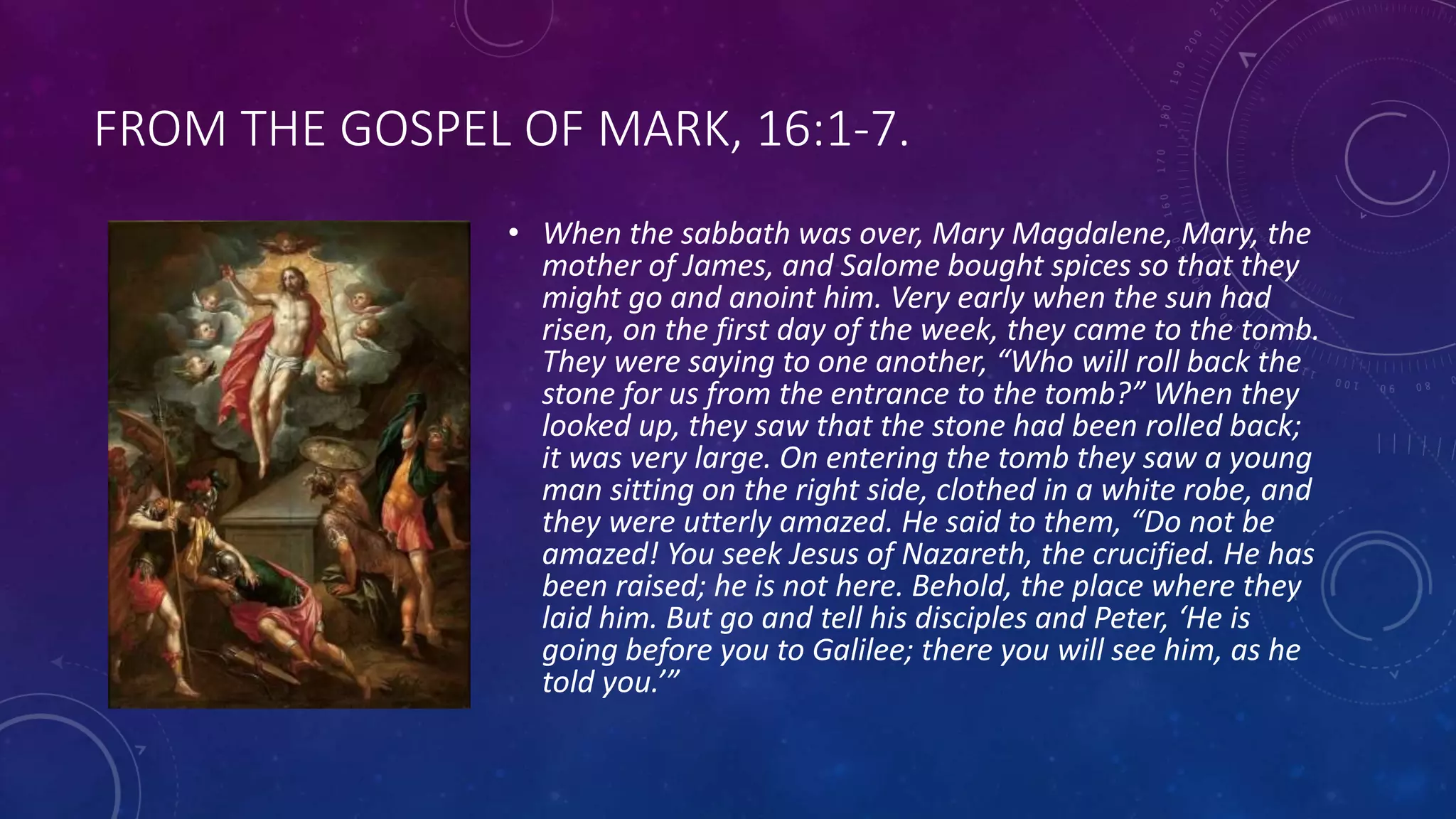 FROM THE GOSPEL OF MARK, 16:1-7.
• When the sabbath was over, Mary Magdalene, Mary, the
mother of James, and Salome bought spices so that they
might go and anoint him. Very early when the sun had
risen, on the first day of the week, they came to the tomb.
They were saying to one another, “Who will roll back the
stone for us from the entrance to the tomb?” When they
looked up, they saw that the stone had been rolled back;
it was very large. On entering the tomb they saw a young
man sitting on the right side, clothed in a white robe, and
they were utterly amazed. He said to them, “Do not be
amazed! You seek Jesus of Nazareth, the crucified. He has
been raised; he is not here. Behold, the place where they
laid him. But go and tell his disciples and Peter, ‘He is
going before you to Galilee; there you will see him, as he
told you.’”
 
