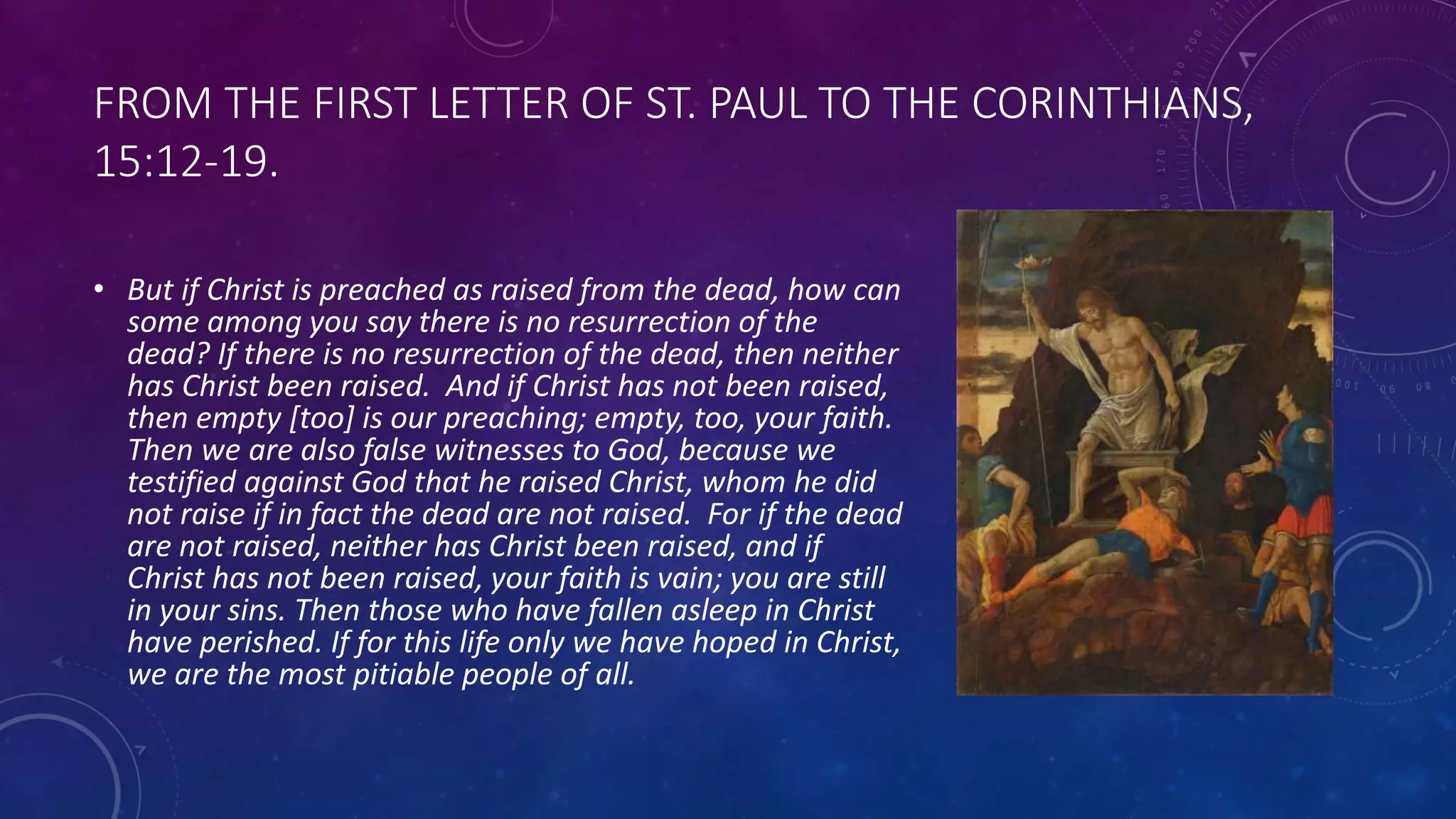 FROM THE FIRST LETTER OF ST. PAUL TO THE CORINTHIANS,
15:12-19.
• But if Christ is preached as raised from the dead, how can
some among you say there is no resurrection of the
dead? If there is no resurrection of the dead, then neither
has Christ been raised. And if Christ has not been raised,
then empty [too] is our preaching; empty, too, your faith.
Then we are also false witnesses to God, because we
testified against God that he raised Christ, whom he did
not raise if in fact the dead are not raised. For if the dead
are not raised, neither has Christ been raised, and if
Christ has not been raised, your faith is vain; you are still
in your sins. Then those who have fallen asleep in Christ
have perished. If for this life only we have hoped in Christ,
we are the most pitiable people of all.
 