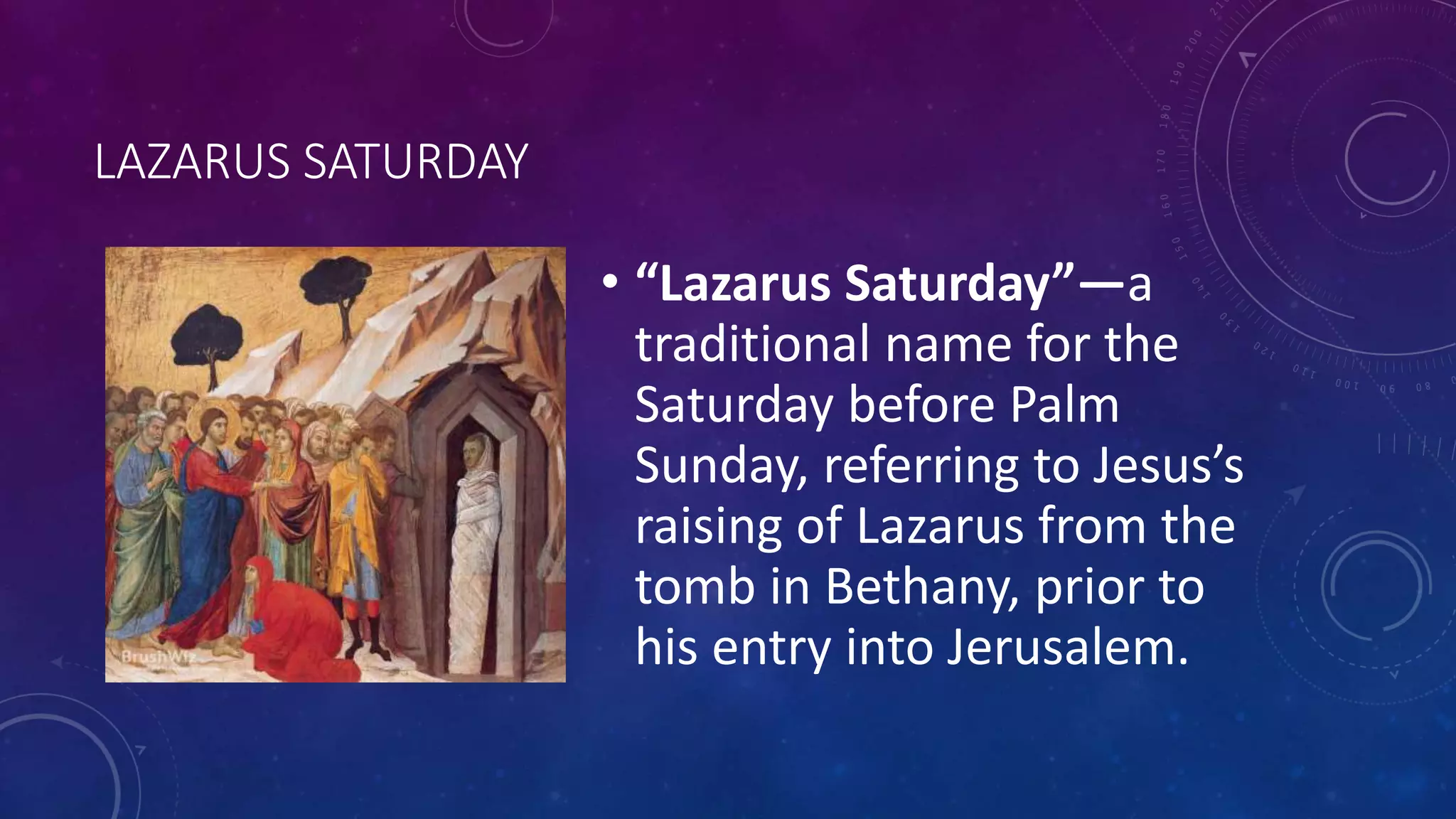 LAZARUS SATURDAY
• “Lazarus Saturday”—a
traditional name for the
Saturday before Palm
Sunday, referring to Jesus’s
raising of Lazarus from the
tomb in Bethany, prior to
his entry into Jerusalem.
 