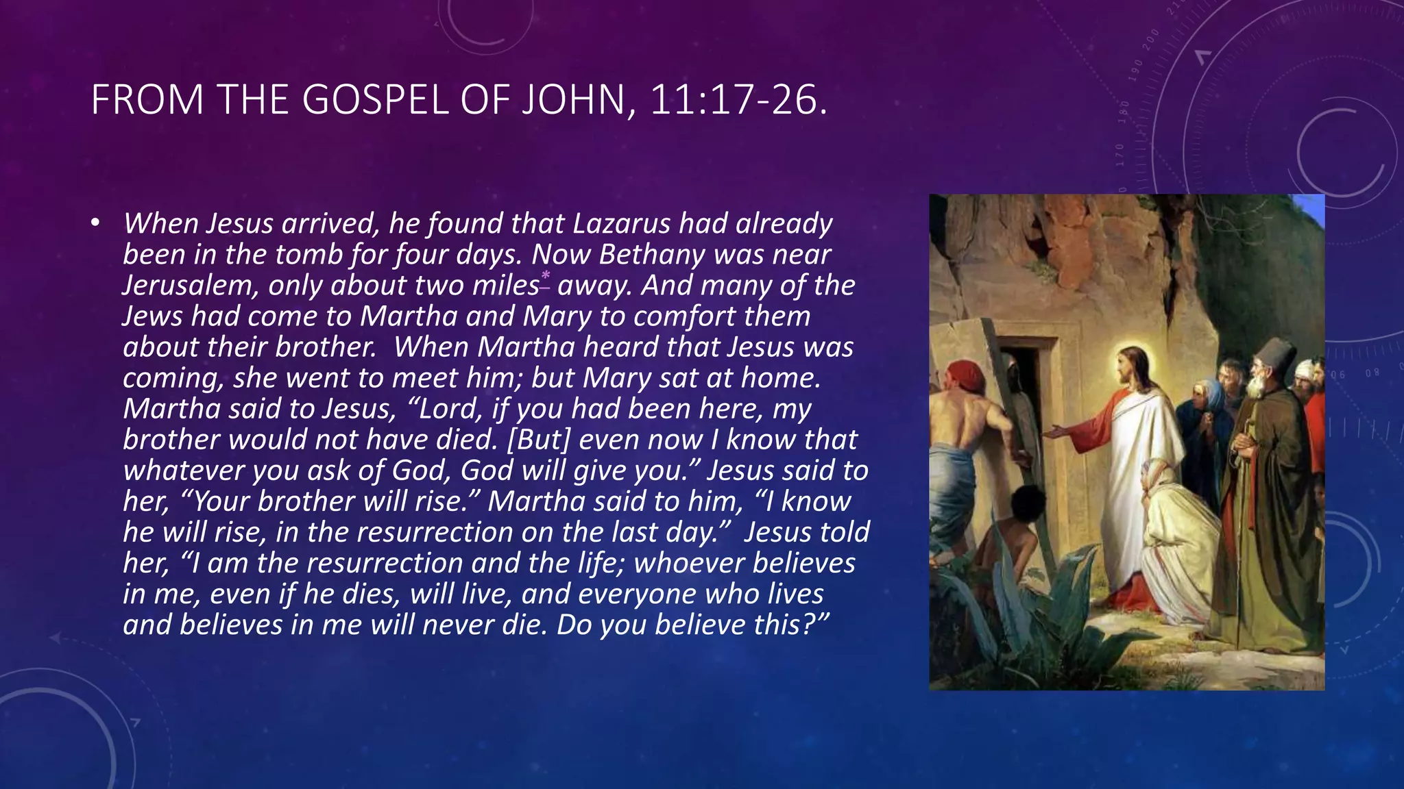 FROM THE GOSPEL OF JOHN, 11:17-26.
• When Jesus arrived, he found that Lazarus had already
been in the tomb for four days. Now Bethany was near
Jerusalem, only about two miles* away. And many of the
Jews had come to Martha and Mary to comfort them
about their brother. When Martha heard that Jesus was
coming, she went to meet him; but Mary sat at home.
Martha said to Jesus, “Lord, if you had been here, my
brother would not have died. [But] even now I know that
whatever you ask of God, God will give you.” Jesus said to
her, “Your brother will rise.” Martha said to him, “I know
he will rise, in the resurrection on the last day.” Jesus told
her, “I am the resurrection and the life; whoever believes
in me, even if he dies, will live, and everyone who lives
and believes in me will never die. Do you believe this?”
 