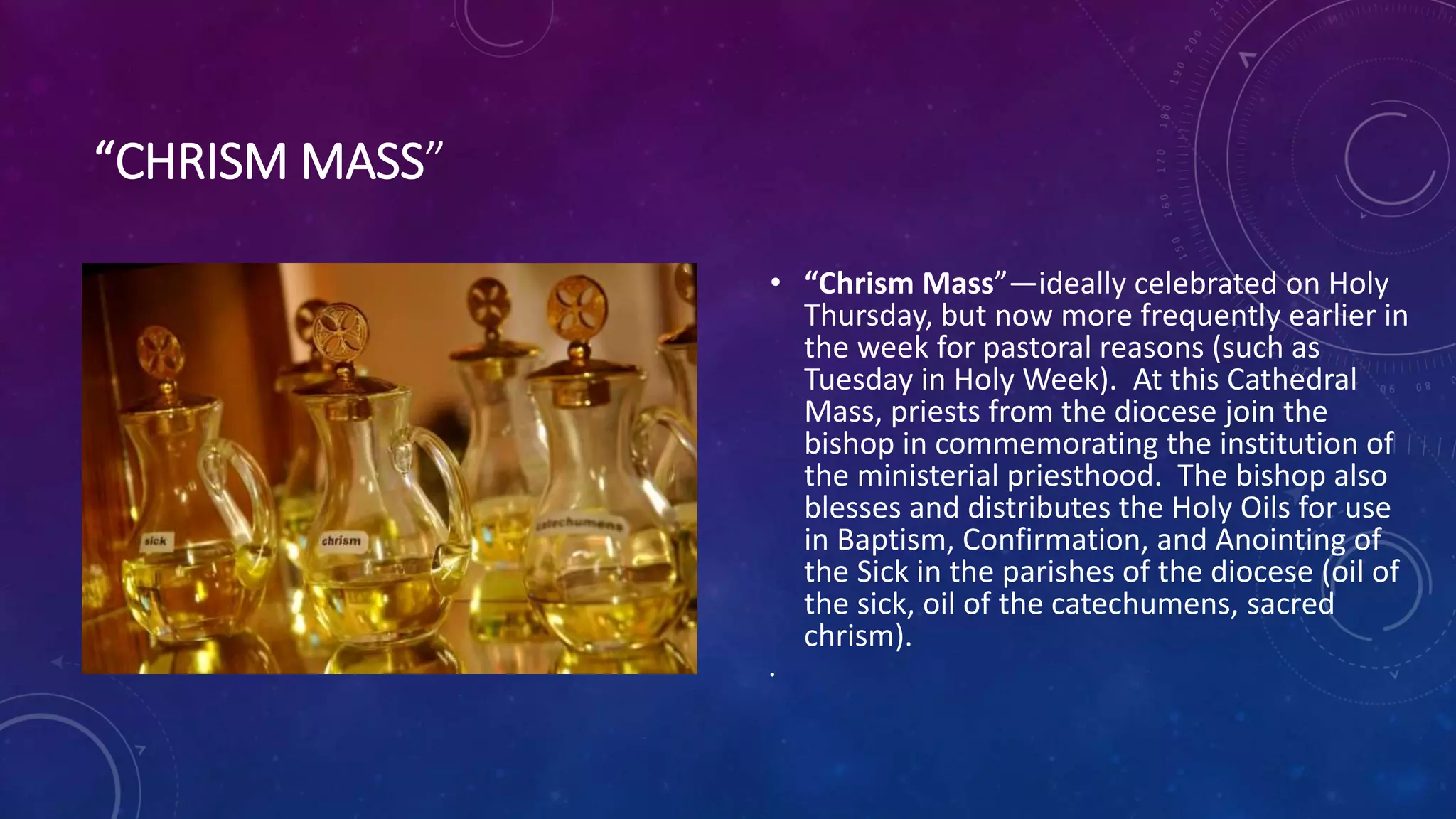“CHRISM MASS”
• “Chrism Mass”—ideally celebrated on Holy
Thursday, but now more frequently earlier in
the week for pastoral reasons (such as
Tuesday in Holy Week). At this Cathedral
Mass, priests from the diocese join the
bishop in commemorating the institution of
the ministerial priesthood. The bishop also
blesses and distributes the Holy Oils for use
in Baptism, Confirmation, and Anointing of
the Sick in the parishes of the diocese (oil of
the sick, oil of the catechumens, sacred
chrism).
•
 