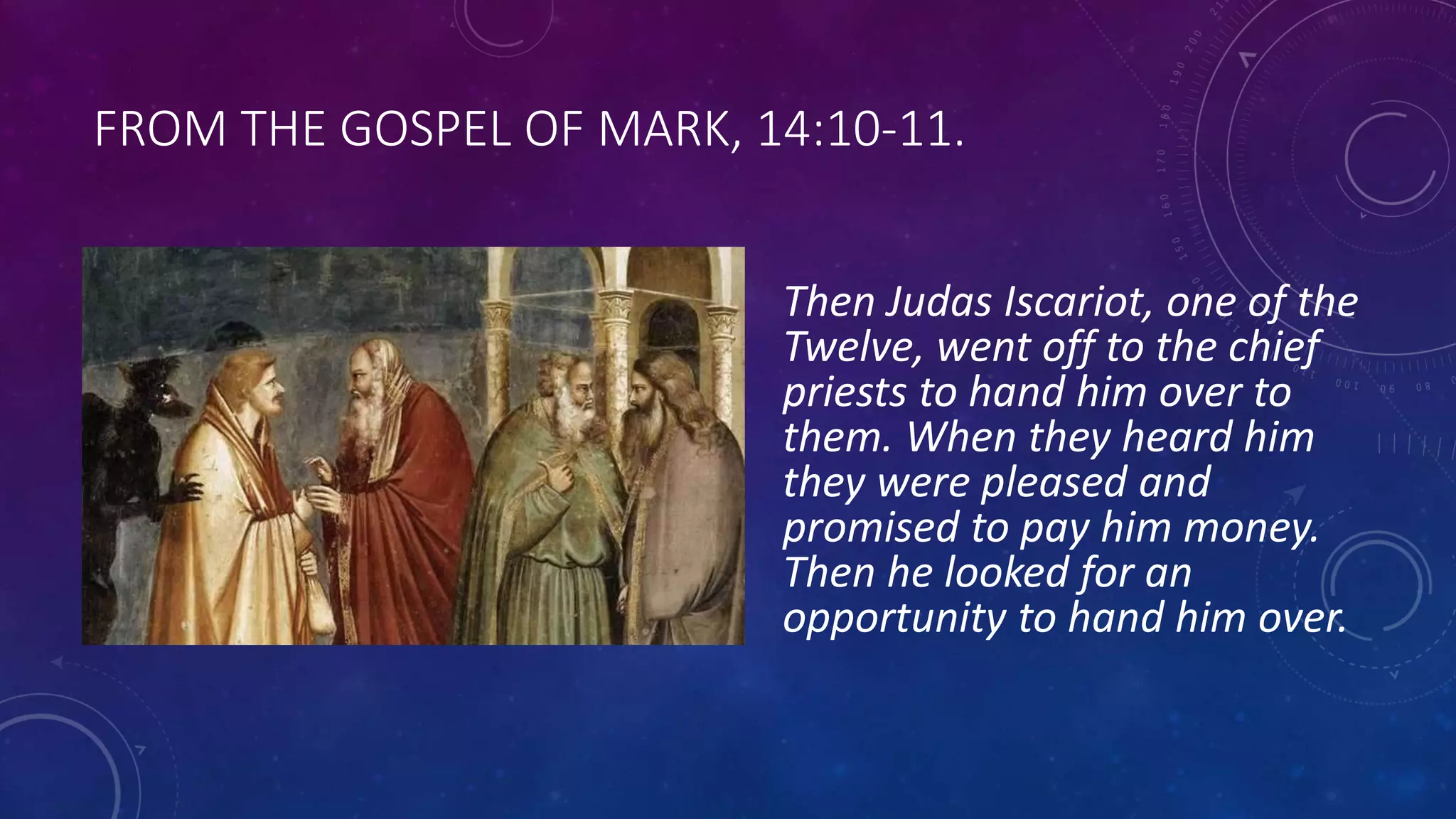 FROM THE GOSPEL OF MARK, 14:10-11.
Then Judas Iscariot, one of the
Twelve, went off to the chief
priests to hand him over to
them. When they heard him
they were pleased and
promised to pay him money.
Then he looked for an
opportunity to hand him over.
 