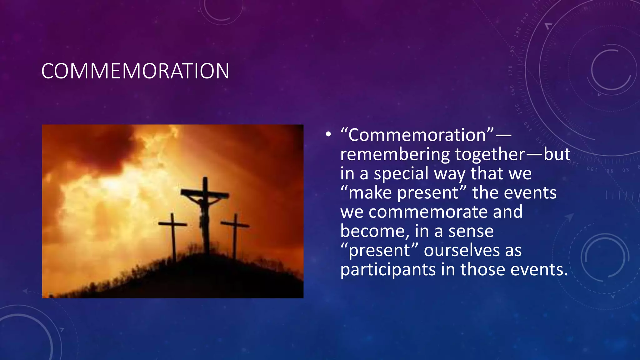 COMMEMORATION
• “Commemoration”—
remembering together—but
in a special way that we
“make present” the events
we commemorate and
become, in a sense
“present” ourselves as
participants in those events.
 