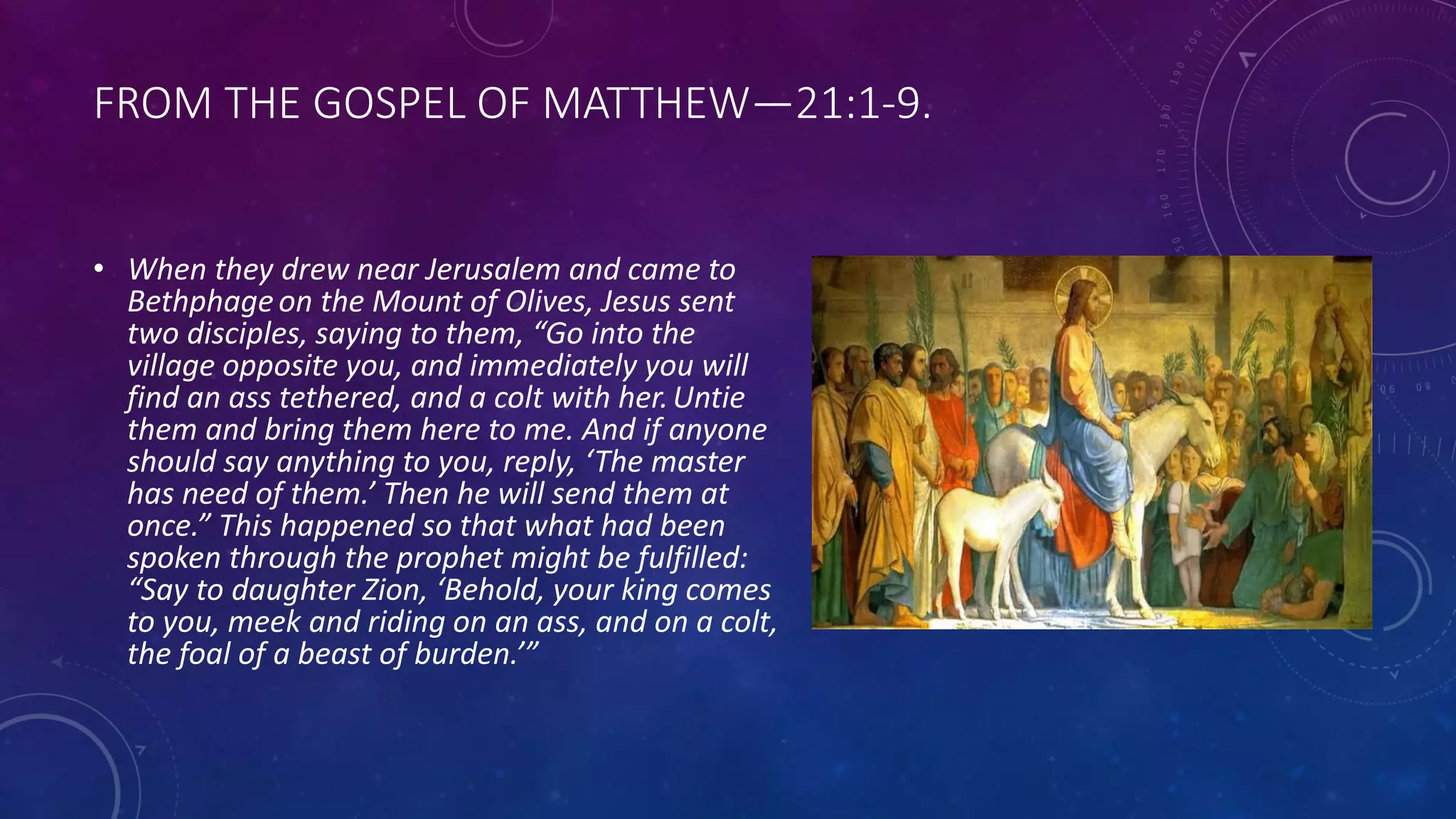 FROM THE GOSPEL OF MATTHEW—21:1-9.
• When they drew near Jerusalem and came to
Bethphageon the Mount of Olives, Jesus sent
two disciples, saying to them, “Go into the
village opposite you, and immediately you will
find an ass tethered, and a colt with her.Untie
them and bring them here to me. And if anyone
should say anything to you, reply, ‘The master
has need of them.’ Then he will send them at
once.” This happened so that what had been
spoken through the prophet might be fulfilled:
“Say to daughter Zion, ‘Behold, your king comes
to you, meek and riding on an ass, and on a colt,
the foal of a beast of burden.’”
 