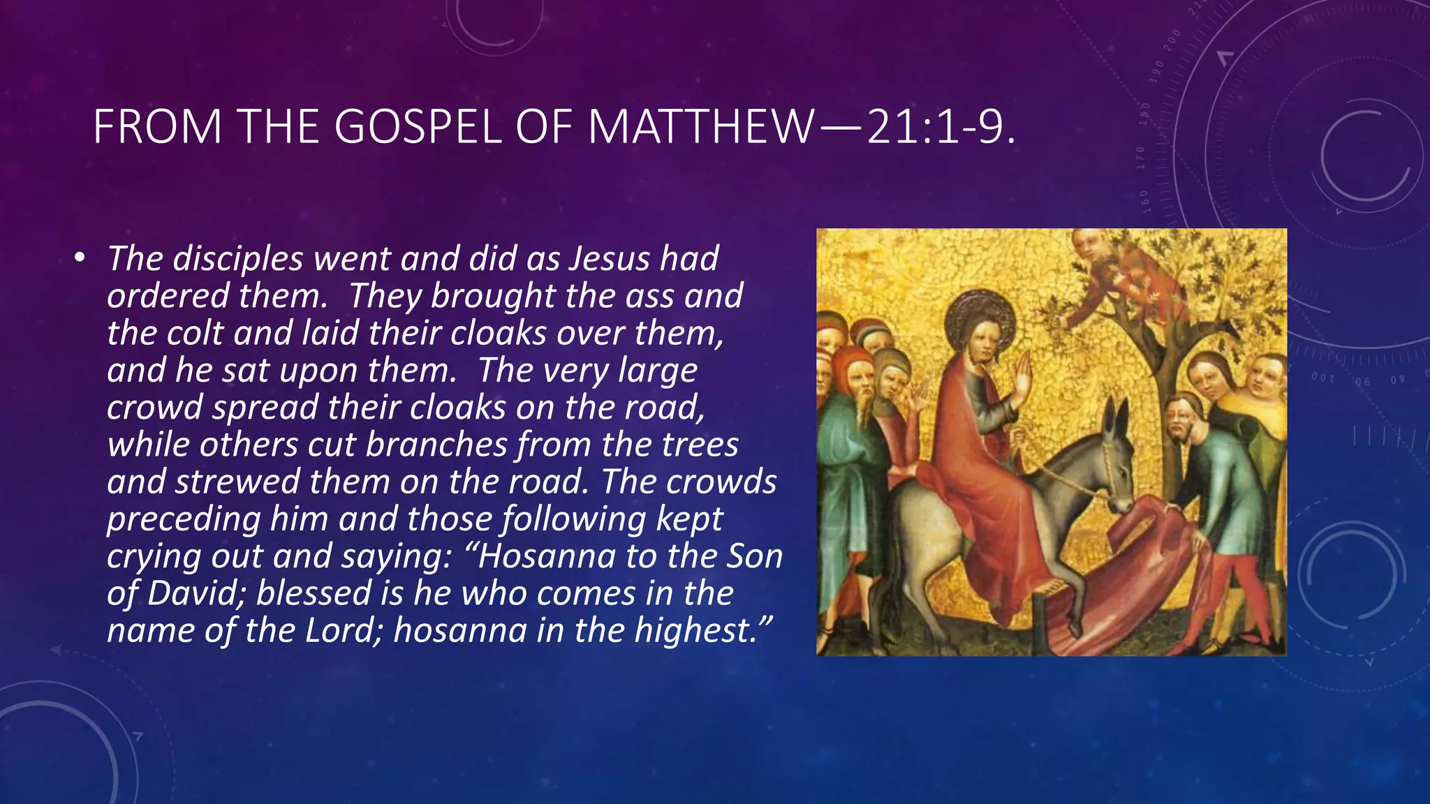 FROM THE GOSPEL OF MATTHEW—21:1-9.
• The disciples went and did as Jesus had
ordered them. They brought the ass and
the colt and laid their cloaks over them,
and he sat upon them. The very large
crowd spread their cloaks on the road,
while others cut branches from the trees
and strewed them on the road. The crowds
preceding him and those following kept
crying out and saying: “Hosanna to the Son
of David; blessed is he who comes in the
name of the Lord; hosanna in the highest.”
 