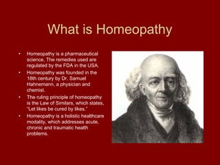 What is Homeopathy
•   Homeopathy is a pharmaceutical
    science. The remedies used are
    regulated by the FDA in the USA.
•   Homeopathy was founded in the
    18th century by Dr. Samuel
    Hahnemann, a physician and
    chemist.
•   The ruling principle of homeopathy
    is the Law of Similars, which states,
    “Let likes be cured by likes.”
•   Homeopathy is a holistic healthcare
    modality, which addresses acute,
    chronic and traumatic health
    problems.
 