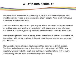 WHAT IS HOMOPHOBIA?


Homophobia is a resentment or fear of gay, lesbian and bisexual people. At its
most benign it’s voiced as a passive dislike of gay people. At its most destructive
it involves active victimisation.

Such attitudes can also impact upon anyone who is perceived to be gay, bisexual
or lesbian, someone who has an association with gay people or one who does
not conform to stereotypical expectations of masculine or feminine behaviour.

Homophobia presents itself in young people as the fear of and the reaction to an
issue about which they can have little understanding and to a person perceived
as “different”.

Homophobic name calling and bullying is all too common in British schools.
Teachers and others working in formal and informal settings tell EACH they
regularly witness verbal homophobic bullying. Few schools have fully inclusive
anti-bullying policies which address homophobic bullying.
 