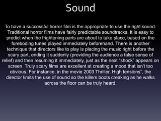 Sound
  To have a successful horror film is the appropriate to use the right sound.
   Traditional horror films have fairly predictable soundtracks. It is easy to
   predict when the frightening parts are about to take place, based on the
      foreboding tunes played immediately beforehand. There is another
   technique that directors like to play is placing the music right before the
    scary part, ending it suddenly (providing the audience a false sense of
relief) and then resuming it immediately, just as the next “shock” appears on
    screen. Truly scary films are excellent at creating a mood that isn't too
     obvious. For instance, in the movie 2003 Thriller, High tensions”, the
   director limits the use of sound so the killers boots creaking as he walks
                        across the floor can be truly heard.
 