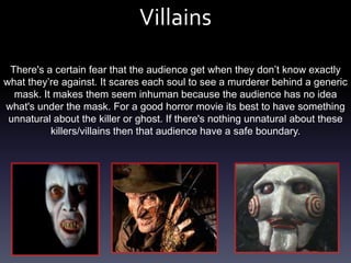 Villains
 There's a certain fear that the audience get when they don’t know exactly
what they’re against. It scares each soul to see a murderer behind a generic
  mask. It makes them seem inhuman because the audience has no idea
what's under the mask. For a good horror movie its best to have something
 unnatural about the killer or ghost. If there's nothing unnatural about these
          killers/villains then that audience have a safe boundary.
 