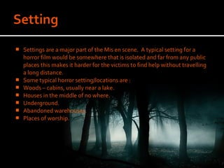    Settings are a major part of the Mis en scene. A typical setting for a
    horror film would be somewhere that is isolated and far from any public
    places this makes it harder for the victims to find help without travelling
    a long distance.
   Some typical horror setting/locations are :
   Woods – cabins, usually near a lake.
   Houses in the middle of no where.
   Underground.
   Abandoned warehouses.
   Places of worship.
 
