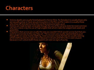 Victims deaths are usually foreshadowed in horror films for females it is usually those who
  are sexually active or have sexual encounters in the film and for males it is usually those
  who show off and seems to be the one that everyone looks up at.
 Victims are made to look vulnerable though the use of the camera shots he most common
  why this is done is by the use of high angled shot which make the subject look weak and
  powerless.
 Characters that survive are usually the one you wouldn’t think would survive but that you
  want to survive due to the way they act. The survivors are usually represented as pure
  though Mis en scene mainly clothing, most survivors mainly female are usually wearing
  white clothing and are virgins this is because in structrualist films this is seen as pure
  because in our culture both those aspects are seen as signs of purity.
 