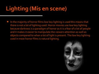    In the majority of horror films low key lighting is used this means that
    there is not a lot of lighting used. Horror movies use low key lighting
    because darkness is a paradigm of horror as it is a fear of a lot of people
    and it makes it easier to manipulate the viewers attention as well as
    objects compared to when a lot of light is present. The low key lighting
    used in most horror films is natural lighting.
 