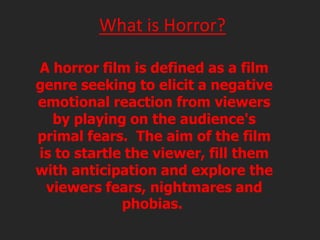 What is Horror?
A horror film is defined as a film
genre seeking to elicit a negative
emotional reaction from viewers
by playing on the audience's
primal fears. The aim of the film
is to startle the viewer, fill them
with anticipation and explore the
viewers fears, nightmares and
phobias.

 