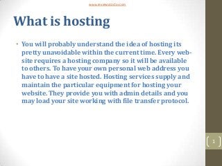 www.reviewsdoctor.com




What is hosting
• You will probably understand the idea of hosting its
  pretty unavoidable within the current time. Every web-
  site requires a hosting company so it will be available
  to others. To have your own personal web address you
  have to have a site hosted. Hosting services supply and
  maintain the particular equipment for hosting your
  website. They provide you with admin details and you
  may load your site working with file transfer protocol.




                                                            1
 