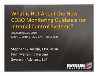 What is Hot About the New 
COSO Monitoring Guidance for 
Internal Control Systems?
Accounting Day 2010
May 10, 2010  |  9:15 a.m. – 10:05 a.m.



Stephen G. Austin, CPA, MBA
Firm Managing Partner
Swenson Advisors, LLP
 