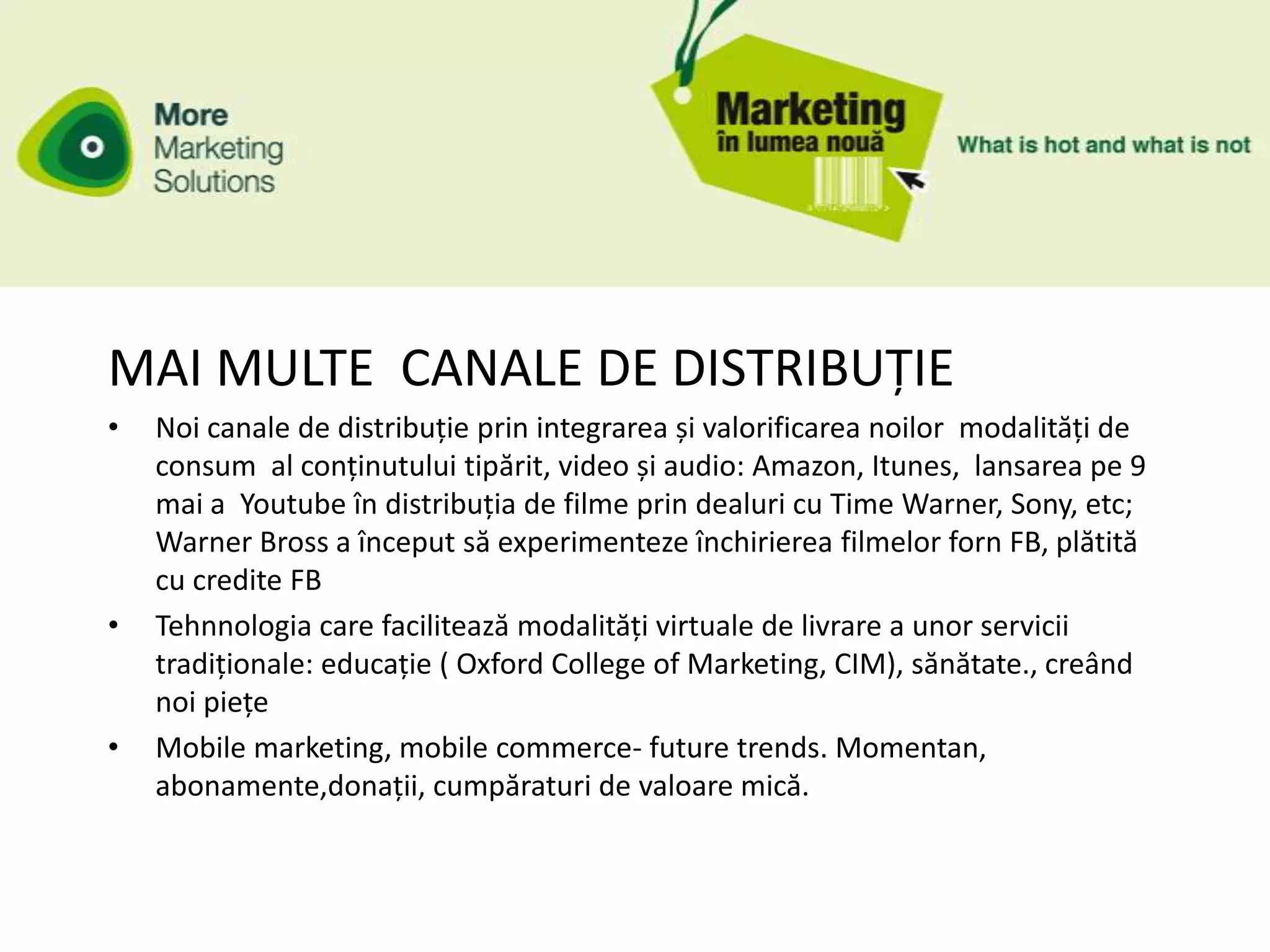 MAI MULTE CANALE DE DISTRIBUȚIE
•   Noi canale de distribuție prin integrarea și valorificarea noilor modalități de
    consum al conținutului tipărit, video și audio: Amazon, Itunes, lansarea pe 9
    mai a Youtube în distribuția de filme prin dealuri cu Time Warner, Sony, etc;
    Warner Bross a început să experimenteze închirierea filmelor forn FB, plătită
    cu credite FB
•   Tehnnologia care facilitează modalități virtuale de livrare a unor servicii
    tradiționale: educație ( Oxford College of Marketing, CIM), sănătate., creând
    noi piețe
•   Mobile marketing, mobile commerce- future trends. Momentan,
    abonamente,donații, cumpăraturi de valoare mică.
 