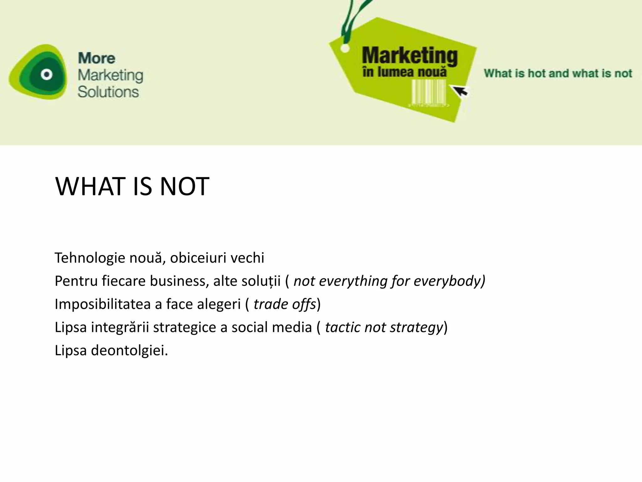 WHAT IS NOT

Tehnologie nouă, obiceiuri vechi
Pentru fiecare business, alte soluții ( not everything for everybody)
Imposibilitatea a face alegeri ( trade offs)
Lipsa integrării strategice a social media ( tactic not strategy)
Lipsa deontolgiei.
 