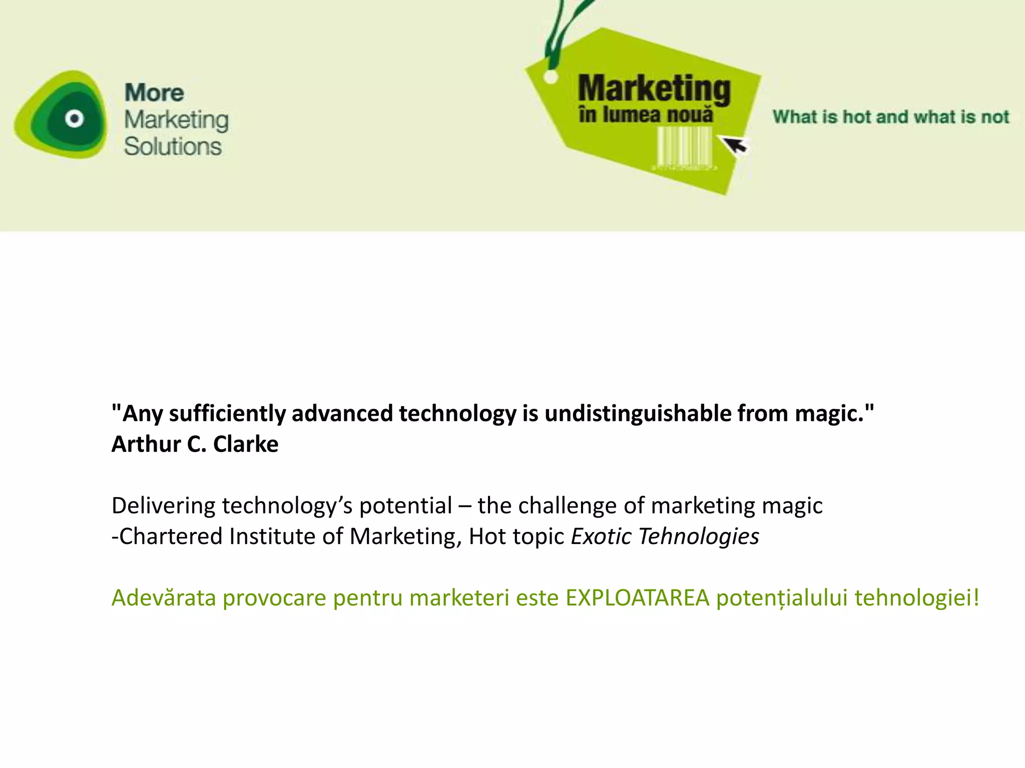 "Any sufficiently advanced technology is undistinguishable from magic."
Arthur C. Clarke

Delivering technology’s potential – the challenge of marketing magic
-Chartered Institute of Marketing, Hot topic Exotic Tehnologies

Adevărata provocare pentru marketeri este EXPLOATAREA potențialului tehnologiei!
 