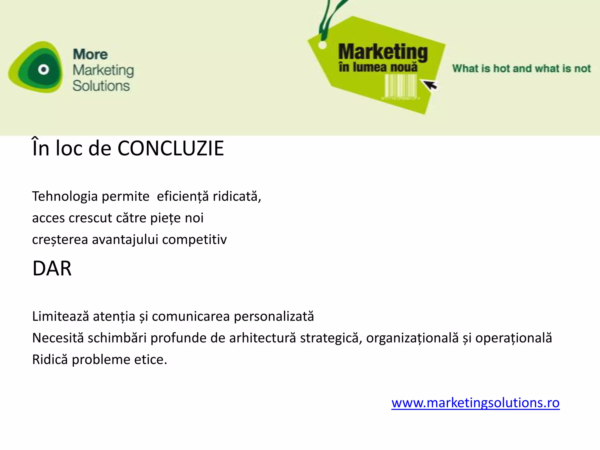 În loc de CONCLUZIE
Tehnologia permite eficiență ridicată,
acces crescut către piețe noi
creșterea avantajului competitiv

DAR
Limitează atenția și comunicarea personalizată
Necesită schimbări profunde de arhitectură strategică, organizațională și operațională
Ridică probleme etice.

                                                           www.marketingsolutions.ro
 