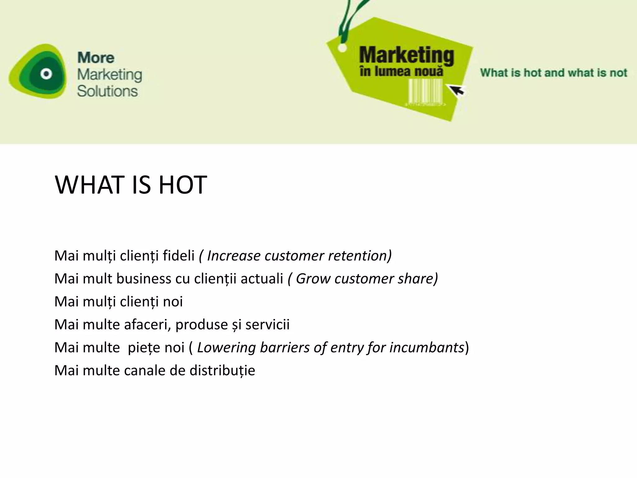 WHAT IS HOT

Mai mulți clienți fideli ( Increase customer retention)
Mai mult business cu clienții actuali ( Grow customer share)
Mai mulți clienți noi
Mai multe afaceri, produse și servicii
Mai multe piețe noi ( Lowering barriers of entry for incumbants)
Mai multe canale de distribuție
 