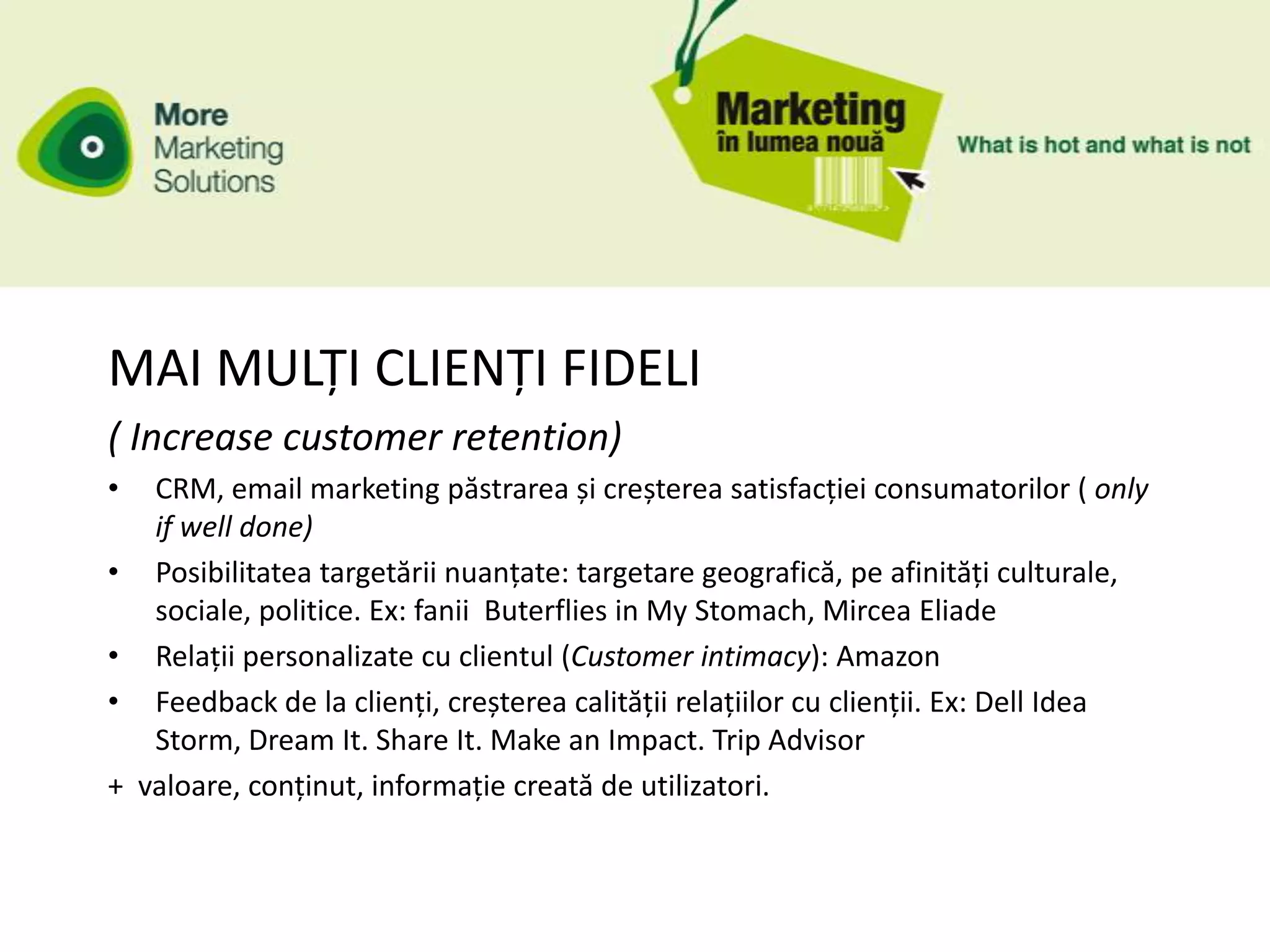 MAI MULȚI CLIENȚI FIDELI
( Increase customer retention)
•    CRM, email marketing păstrarea și creșterea satisfacției consumatorilor ( only
     if well done)
•    Posibilitatea targetării nuanțate: targetare geografică, pe afinități culturale,
     sociale, politice. Ex: fanii Buterflies in My Stomach, Mircea Eliade
•    Relații personalizate cu clientul (Customer intimacy): Amazon
•    Feedback de la clienți, creșterea calității relațiilor cu clienții. Ex: Dell Idea
     Storm, Dream It. Share It. Make an Impact. Trip Advisor
+   valoare, conținut, informație creată de utilizatori.
 