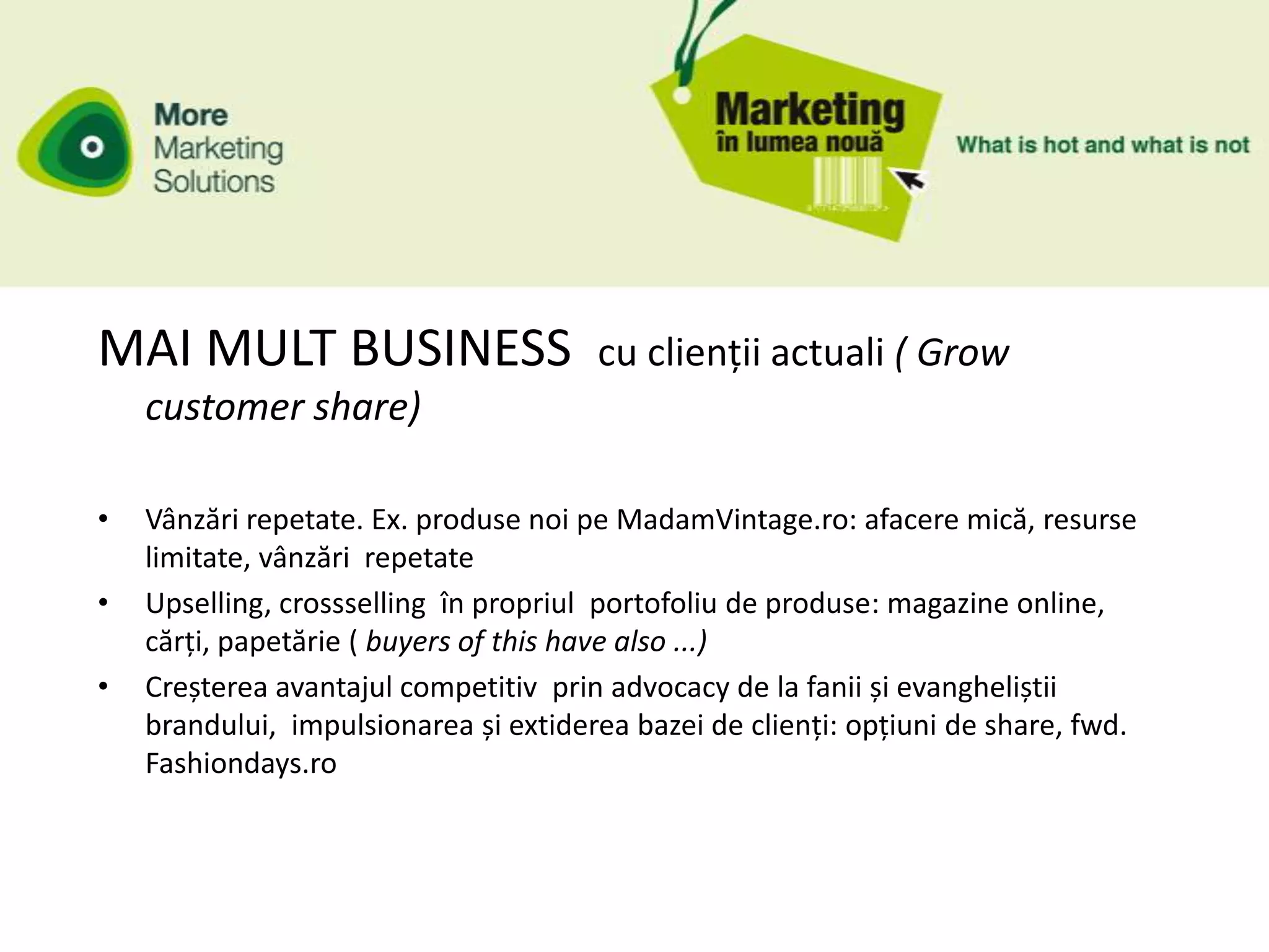 MAI MULT BUSINESS                      cu clienții actuali ( Grow
    customer share)

•   Vânzări repetate. Ex. produse noi pe MadamVintage.ro: afacere mică, resurse
    limitate, vânzări repetate
•   Upselling, crossselling în propriul portofoliu de produse: magazine online,
    cărți, papetărie ( buyers of this have also ...)
•   Creșterea avantajul competitiv prin advocacy de la fanii și evangheliștii
    brandului, impulsionarea și extiderea bazei de clienți: opțiuni de share, fwd.
    Fashiondays.ro
 