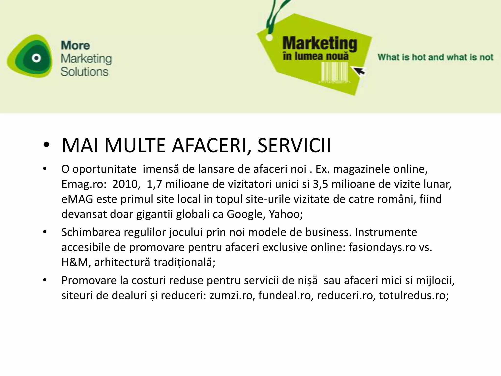 • MAI MULTE AFACERI, SERVICII
•   O oportunitate imensă de lansare de afaceri noi . Ex. magazinele online,
    Emag.ro: 2010, 1,7 milioane de vizitatori unici si 3,5 milioane de vizite lunar,
    eMAG este primul site local in topul site-urile vizitate de catre români, fiind
    devansat doar gigantii globali ca Google, Yahoo;
•   Schimbarea regulilor jocului prin noi modele de business. Instrumente
    accesibile de promovare pentru afaceri exclusive online: fasiondays.ro vs.
    H&M, arhitectură tradițională;
•   Promovare la costuri reduse pentru servicii de nișă sau afaceri mici si mijlocii,
    siteuri de dealuri și reduceri: zumzi.ro, fundeal.ro, reduceri.ro, totulredus.ro;
 