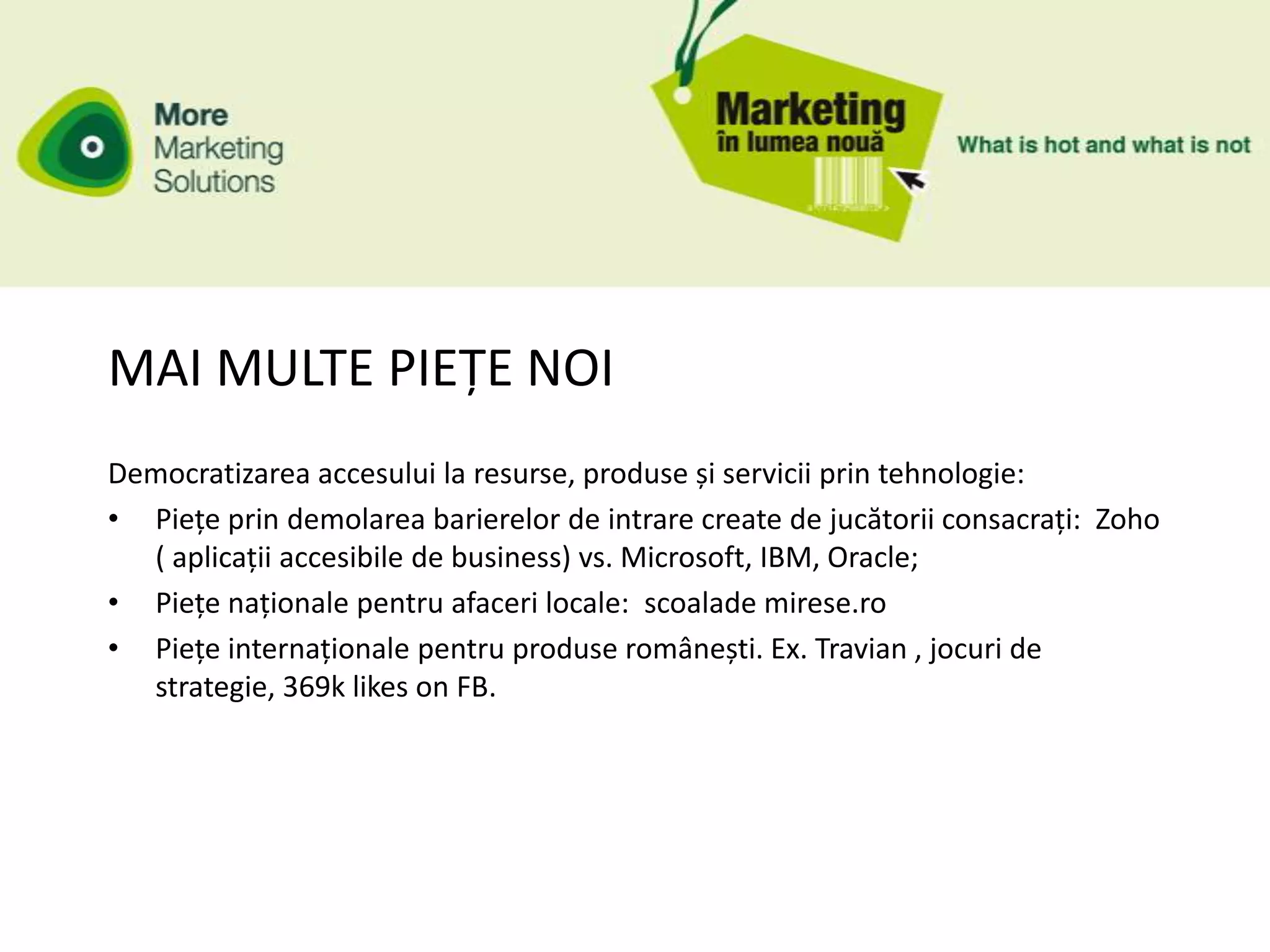 MAI MULTE PIEȚE NOI
Democratizarea accesului la resurse, produse și servicii prin tehnologie:
• Piețe prin demolarea barierelor de intrare create de jucătorii consacrați: Zoho
  ( aplicații accesibile de business) vs. Microsoft, IBM, Oracle;
• Piețe naționale pentru afaceri locale: scoalade mirese.ro
• Piețe internaționale pentru produse românești. Ex. Travian , jocuri de
  strategie, 369k likes on FB.
 