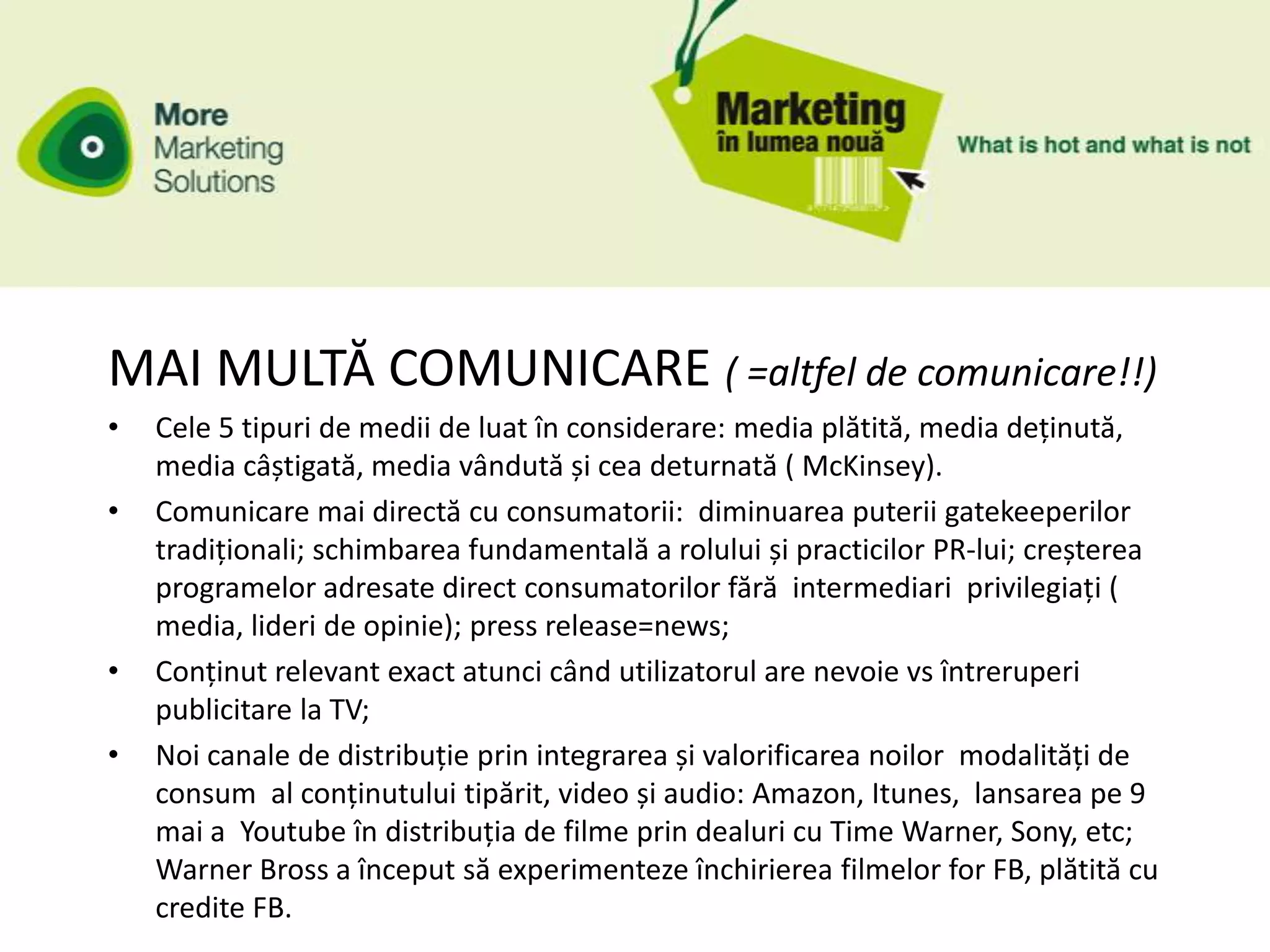 MAI MULTĂ COMUNICARE ( =altfel de comunicare!!)
•   Cele 5 tipuri de medii de luat în considerare: media plătită, media deținută,
    media câștigată, media vândută și cea deturnată ( McKinsey).
•   Comunicare mai directă cu consumatorii: diminuarea puterii gatekeeperilor
    tradiționali; schimbarea fundamentală a rolului și practicilor PR-lui; creșterea
    programelor adresate direct consumatorilor fără intermediari privilegiați (
    media, lideri de opinie); press release=news;
•   Conținut relevant exact atunci când utilizatorul are nevoie vs întreruperi
    publicitare la TV;
•   Noi canale de distribuție prin integrarea și valorificarea noilor modalități de
    consum al conținutului tipărit, video și audio: Amazon, Itunes, lansarea pe 9
    mai a Youtube în distribuția de filme prin dealuri cu Time Warner, Sony, etc;
    Warner Bross a început să experimenteze închirierea filmelor for FB, plătită cu
    credite FB.
 