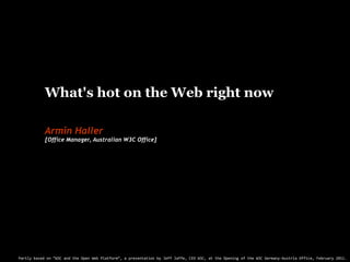 What's hot on the Web right now A W3C perspective Armin Haller [Office Manager, Australian W3C Office] Partly based on “W3C and the Open Web Platform”, a presentation by Jeff Jaffe, CEO W3C, at the Opening of the W3C Germany-Austria Office, February 2011. 