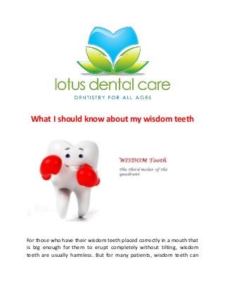 What I should know about my wisdom teeth

For those who have their wisdom teeth placed correctly in a mouth that
is big enough for them to erupt completely without tilting, wisdom
teeth are usually harmless. But for many patients, wisdom teeth can

 