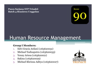 Pasca Sarjana STP Trisakti                   Score



                                             90
Batch 4 Beasiswa Unggulan




 Human Resource Management
    Group I Members:
    1. Edvi Gracia Ardani (1163620031)
    2. Michael Yadisaputra (1163620033)
    3. Yenny Ariesa (1163620021)
    4. Sakina (1163620029)
    5. Michael Khrisna Aditya (1163620027)
 