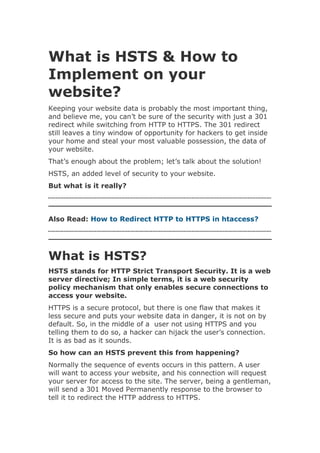 What is HSTS & How to
Implement on your
website?
Keeping your website data is probably the most important thing,
and believe me, you can’t be sure of the security with just a 301
redirect while switching from HTTP to HTTPS. The 301 redirect
still leaves a tiny window of opportunity for hackers to get inside
your home and steal your most valuable possession, the data of
your website.
That’s enough about the problem; let’s talk about the solution!
HSTS, an added level of security to your website.
But what is it really?
Also Read: How to Redirect HTTP to HTTPS in htaccess?
What is HSTS?
HSTS stands for HTTP Strict Transport Security. It is a web
server directive; In simple terms, it is a web security
policy mechanism that only enables secure connections to
access your website.
HTTPS is a secure protocol, but there is one flaw that makes it
less secure and puts your website data in danger, it is not on by
default. So, in the middle of a user not using HTTPS and you
telling them to do so, a hacker can hijack the user’s connection.
It is as bad as it sounds.
So how can an HSTS prevent this from happening?
Normally the sequence of events occurs in this pattern. A user
will want to access your website, and his connection will request
your server for access to the site. The server, being a gentleman,
will send a 301 Moved Permanently response to the browser to
tell it to redirect the HTTP address to HTTPS.
 