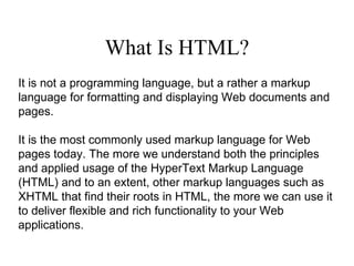 What Is HTML? It is not a programming language, but a rather a markup language for formatting and displaying Web documents and pages. It is the most commonly used markup language for Web pages today. The more we understand both the principles and applied usage of the HyperText Markup Language (HTML) and to an extent, other markup languages such as XHTML that find their roots in HTML, the more we can use it to deliver flexible and rich functionality to your Web applications. 