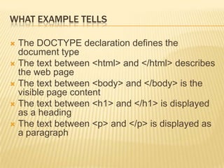 WHAT EXAMPLE TELLS
 The DOCTYPE declaration defines the
document type
 The text between <html> and </html> describes
the web page
 The text between <body> and </body> is the
visible page content
 The text between <h1> and </h1> is displayed
as a heading
 The text between <p> and </p> is displayed as
a paragraph
 