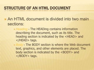STRUCTURE OF AN HTML DOCUMENT
 An HTML document is divided into two main
sections:
 Heading - The HEADing contains information
describing the document, such as its title. The
heading section is indicated by the <HEAD> and
</HEAD> tags.
 Body - The BODY section is where the Web document
text, graphics, and other elements are placed. The
body section is indicated by the <BODY> and
</BODY> tags.
 
