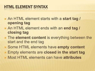 HTML ELEMENT SYNTAX
 An HTML element starts with a start tag /
opening tag
 An HTML element ends with an end tag /
closing tag
 The element content is everything between the
start and the end tag
 Some HTML elements have empty content
 Empty elements are closed in the start tag
 Most HTML elements can have attributes
 