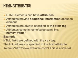 HTML ATTRIBUTES
 HTML elements can have attributes
 Attributes provide additional information about an
element
 Attributes are always specified in the start tag
 Attributes come in name/value pairs like:
name="value"
Example
HTML links are defined with the <a> tag.
The link address is specified in the href attribute:
<a href="http://www.example.com">This is a link</a>
 