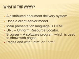 WHAT IS THE WWW?
 A distributed document delivery system
 Uses a client-server model
 Main presentation language is HTML
 URL – Uniform Resource Locator.
 Browser – A software program which is used
to show web pages.
 Pages end with “.htm” or “.html”
 