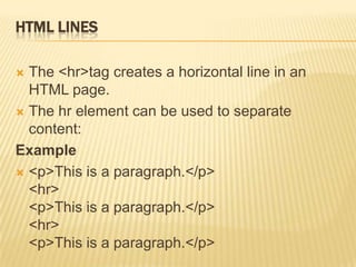 HTML LINES
 The <hr>tag creates a horizontal line in an
HTML page.
 The hr element can be used to separate
content:
Example
 <p>This is a paragraph.</p>
<hr>
<p>This is a paragraph.</p>
<hr>
<p>This is a paragraph.</p>
 