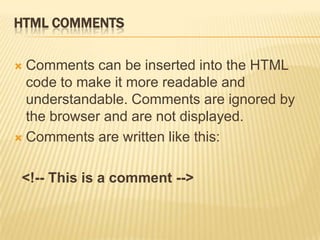 HTML COMMENTS
 Comments can be inserted into the HTML
code to make it more readable and
understandable. Comments are ignored by
the browser and are not displayed.
 Comments are written like this:
<!-- This is a comment -->
 