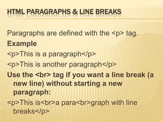 HTML PARAGRAPHS & LINE BREAKS
Paragraphs are defined with the <p> tag.
Example
<p>This is a paragraph</p>
<p>This is another paragraph</p>
Use the <br> tag if you want a line break (a
new line) without starting a new
paragraph:
<p>This is<br>a para<br>graph with line
breaks</p>
 