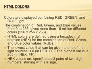 HTML COLORS
Colors are displayed combining RED, GREEN, and
BLUE light.
The combination of Red, Green, and Blue values
from 0 to 255, gives more than 16 million different
colors (256 x 256 x 256).
 HTML colors are defined using a hexadecimal
notation (HEX) for the combination of Red, Green,
and Blue color values (RGB).
 The lowest value that can be given to one of the
light sources is 0 (in HEX: 00). The highest value is
255 (in HEX: FF).
 HEX values are specified as 3 pairs of two-digit
numbers, starting with a # sign.
 