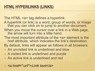 HTML HYPERLINKS (LINKS)
The HTML <a> tag defines a hyperlink.
A hyperlink (or link) is a word, group of words, or image
that you can click on to jump to another document.
When you move the cursor over a link in a Web page,
the arrow will turn into a little hand.
The most important attribute of the <a> element is the
href attribute, which indicates the link‟s destination.
By default, links will appear as follows in all browsers:
 An unvisited link is underlined and blue
 A visited link is underlined and purple
 An active link is underlined and red
 <a href="url">Link text</a>
 