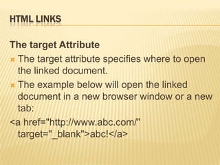 HTML LINKS
The target Attribute
 The target attribute specifies where to open
the linked document.
 The example below will open the linked
document in a new browser window or a new
tab:
<a href="http://www.abc.com/"
target="_blank">abc!</a>
 