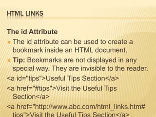 HTML LINKS
The id Attribute
 The id attribute can be used to create a
bookmark inside an HTML document.
 Tip: Bookmarks are not displayed in any
special way. They are invisible to the reader.
<a id="tips">Useful Tips Section</a>
<a href="#tips">Visit the Useful Tips
Section</a>
<a href="http://www.abc.com/html_links.htm#
 