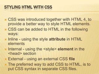 STYLING HTML WITH CSS
 CSS was introduced together with HTML 4, to
provide a better way to style HTML elements.
 CSS can be added to HTML in the following
ways:
 Inline - using the style attribute in HTML
elements
 Internal - using the <style> element in the
<head> section
 External - using an external CSS file
 The preferred way to add CSS to HTML, is to
put CSS syntax in separate CSS files.
 