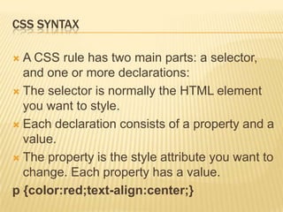 CSS SYNTAX
 A CSS rule has two main parts: a selector,
and one or more declarations:
 The selector is normally the HTML element
you want to style.
 Each declaration consists of a property and a
value.
 The property is the style attribute you want to
change. Each property has a value.
p {color:red;text-align:center;}
 